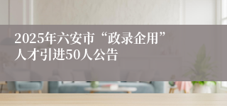 2025年六安市“政录企用”人才引进50人公告