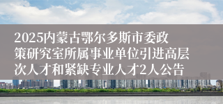 2025内蒙古鄂尔多斯市委政策研究室所属事业单位引进高层次人才和紧缺专业人才2人公告