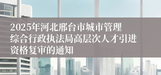 2025年河北邢台市城市管理综合行政执法局高层次人才引进资格复审的通知