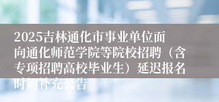 2025吉林通化市事业单位面向通化师范学院等院校招聘（含专项招聘高校毕业生）延迟报名时间补充公告