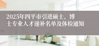 2025年四平市引进硕士、博士专业人才递补名单及体检通知