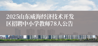 2025山东威海经济技术开发区招聘中小学教师78人公告