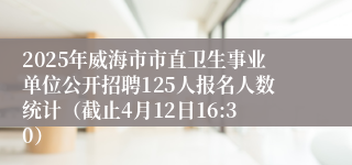 2025年威海市市直卫生事业单位公开招聘125人报名人数统计（截止4月12日16:30）