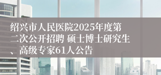 绍兴市人民医院2025年度第二次公开招聘 硕士博士研究生、高级专家61人公告