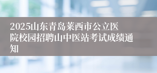 2025山东青岛莱西市公立医院校园招聘山中医站考试成绩通知