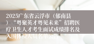 2025广东省云浮市（郁南县）“粤聚英才粤见未来”招聘医疗卫生人才考生面试成绩排名及入围体检人员名单公告