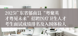 2025广东省郁南县“粤聚英才粤见未来”招聘医疗卫生人才考生面试成绩排名及入围体检人员名单公告