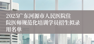 2025广东河源市人民医院住院医师规范化培训学员招生拟录用名单