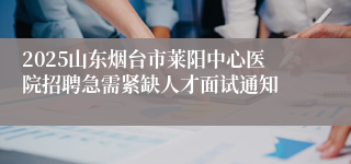 2025山东烟台市莱阳中心医院招聘急需紧缺人才面试通知