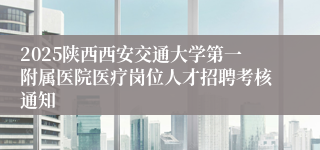 2025陕西西安交通大学第一附属医院医疗岗位人才招聘考核通知