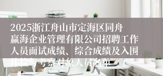 2025浙江舟山市定海区同舟赢海企业管理有限公司招聘工作人员面试成绩、综合成绩及入围体检与考察对象人员名单