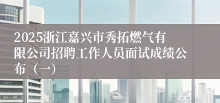 2025浙江嘉兴市秀拓燃气有限公司招聘工作人员面试成绩公布（一）