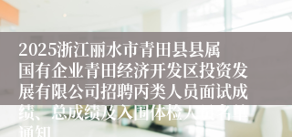 2025浙江丽水市青田县县属国有企业青田经济开发区投资发展有限公司招聘丙类人员面试成绩、总成绩及入围体检人员名单通知