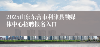 2025山东东营市利津县融媒体中心招聘报名入口