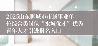 2025山东聊城市市属事业单位综合类岗位“水城优才”优秀青年人才引进报名入口