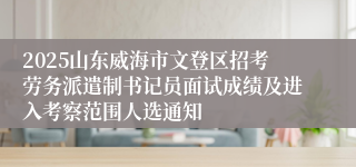 2025山东威海市文登区招考劳务派遣制书记员面试成绩及进入考察范围人选通知