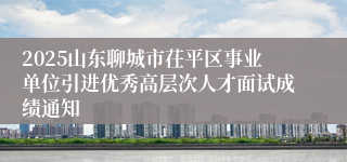 2025山东聊城市茌平区事业单位引进优秀高层次人才面试成绩通知