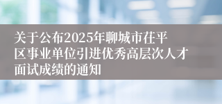 关于公布2025年聊城市茌平区事业单位引进优秀高层次人才面试成绩的通知 