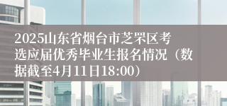 2025山东省烟台市芝罘区考选应届优秀毕业生报名情况（数据截至4月11日18:00）