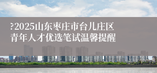?2025山东枣庄市台儿庄区青年人才优选笔试温馨提醒