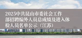 2025中共昆山市委社会工作部招聘编外人员总成绩及进入体检人员名单公示（江苏）