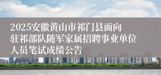 2025安徽黄山市祁门县面向驻祁部队随军家属招聘事业单位人员笔试成绩公告