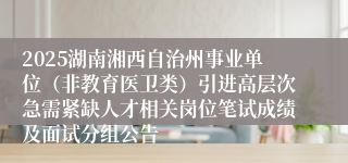 2025湖南湘西自治州事业单位（非教育医卫类）引进高层次急需紧缺人才相关岗位笔试成绩及面试分组公告