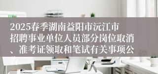2025春季湖南益阳市沅江市招聘事业单位人员部分岗位取消、准考证领取和笔试有关事项公告