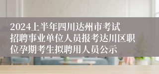 2024上半年四川达州市考试招聘事业单位人员报考达川区职位孕期考生拟聘用人员公示