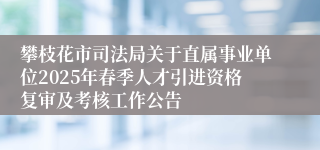 攀枝花市司法局关于直属事业单位2025年春季人才引进资格复审及考核工作公告