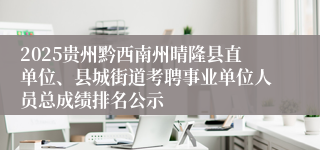 2025贵州黔西南州晴隆县直单位、县城街道考聘事业单位人员总成绩排名公示