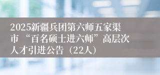 2025新疆兵团第六师五家渠市 “百名硕士进六师”高层次人才引进公告（22人）