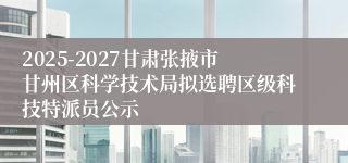 2025-2027甘肃张掖市甘州区科学技术局拟选聘区级科技特派员公示