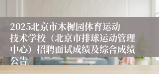 2025北京市木樨园体育运动技术学校（北京市排球运动管理中心）招聘面试成绩及综合成绩公告