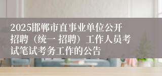 2025邯郸市直事业单位公开招聘（统一 招聘）工作人员考试笔试考务工作的公告