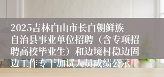 2025吉林白山市长白朝鲜族自治县事业单位招聘（含专项招聘高校毕业生）和边境村稳边固边工作专干加试人员成绩公示