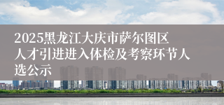 2025黑龙江大庆市萨尔图区人才引进进入体检及考察环节人选公示
