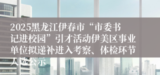 2025黑龙江伊春市“市委书记进校园”引才活动伊美区事业单位拟递补进入考察、体检环节人选公示