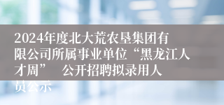 2024年度北大荒农垦集团有限公司所属事业单位“黑龙江人才周”   公开招聘拟录用人员公示