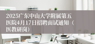2025广东中山大学附属第五医院4月17日招聘面试通知（医教研岗）