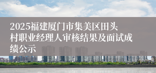 2025福建厦门市集美区田头村职业经理人审核结果及面试成绩公示
