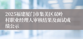 2025福建厦门市集美区双岭村职业经理人审核结果及面试成绩公示