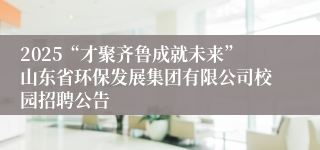 2025“才聚齐鲁成就未来”山东省环保发展集团有限公司校园招聘公告