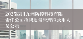 2025四川九洲防控科技有限责任公司招聘质量管理拟录用人员公示