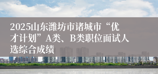 2025山东潍坊市诸城市“优才计划”A类、B类职位面试人选综合成绩
