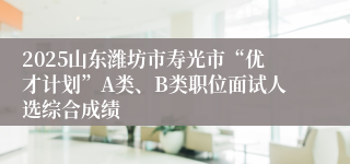 2025山东潍坊市寿光市“优才计划”A类、B类职位面试人选综合成绩