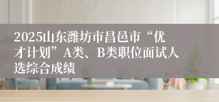 2025山东潍坊市昌邑市“优才计划”A类、B类职位面试人选综合成绩