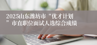 2025山东潍坊市“优才计划”市直职位面试人选综合成绩