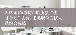 2025山东潍坊市临朐县“优才计划”A类、B类职位面试人选综合成绩
