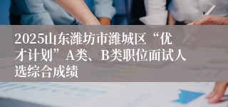 2025山东潍坊市潍城区“优才计划”A类、B类职位面试人选综合成绩
